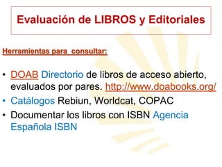 Evaluación de LIBROS y Editoriales
Herramientas para consultar:

• DOAB Directorio de libros de acceso abierto,
evaluados por pares. http://www.doabooks.org/
• Catálogos Rebiun, Worldcat, COPAC
• Documentar los libros con ISBN Agencia
Española ISBN

 