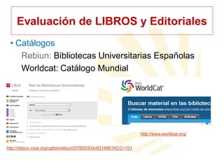 Evaluación de LIBROS y Editoriales
• Catálogos
Rebiun: Bibliotecas Universitarias Españolas
Worldcat: Catálogo Mundial

http://www.worldcat.org/
http://rebiun.crue.org/cgibin/rebiun/O7905/ID4c631886?ACC=101

 