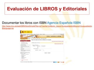 Evaluación de LIBROS y Editoriales
Documentar los libros con ISBN Agencia Española ISBN
http://www.mcu.es/webISBN/tituloSimpleFilter.do?cache=init&prev_layout=busquedaisbn&layout=busquedaisbn
&language=es

 