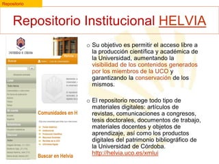 Repositorio

Repositorio Institucional HELVIA
o Su objetivo es permitir el acceso libre a
la producción científica y académica de
la Universidad, aumentando la
visibilidad de los contenidos generados
por los miembros de la UCO y
garantizando la conservación de los
mismos.

o El repositorio recoge todo tipo de
materiales digitales: artículos de
revistas, comunicaciones a congresos,
tesis doctorales, documentos de trabajo,
materiales docentes y objetos de
aprendizaje, así como los productos
digitales del patrimonio bibliográfico de
la Universidad de Córdoba.
http://helvia.uco.es/xmlui

 
