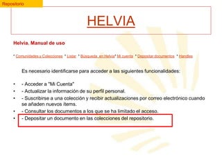 Repositorio

HELVIA
Helvia. Manual de uso
* Comunidades y Colecciones * Listar * Búsqueda en Helvia* Mi cuenta * Depositar documentos * Handles

Es necesario identificarse para acceder a las siguientes funcionalidades:
•
•
•
•
•

- Acceder a "Mi Cuenta"
- Actualizar la información de su perfil personal.
- Suscribirse a una colección y recibir actualizaciones por correo electrónico cuando
se añaden nuevos ítems.
- Consultar los documentos a los que se ha limitado el acceso.
- Depositar un documento en las colecciones del repositorio.

 