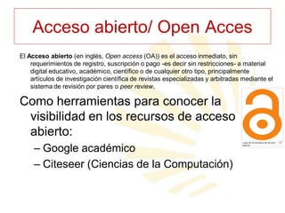 Acceso abierto/ Open Acces
El Acceso abierto (en inglés, Open access (OA)) es el acceso inmediato, sin
requerimientos de registro, suscripción o pago -es decir sin restricciones- a material
digital educativo, académico, científico o de cualquier otro tipo, principalmente
artículos de investigación científica de revistas especializadas y arbitradas mediante el
sistema de revisión por pares o peer review.

Como herramientas para conocer la
visibilidad en los recursos de acceso
abierto:
– Google académico
– Citeseer (Ciencias de la Computación)

 