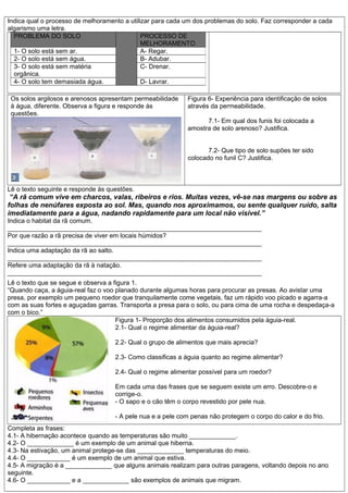 Indica qual o processo de melhoramento a utilizar para cada um dos problemas do solo. Faz corresponder a cada
algarismo uma letra.
Os solos argilosos e arenosos apresentam permeabilidade
à água, diferente. Observa a figura e responde às
questões.
Figura 6- Experiência para identificação de solos
através da permeabilidade.
7.1- Em qual dos funis foi colocada a
amostra de solo arenoso? Justifica.
7.2- Que tipo de solo supões ter sido
colocado no funil C? Justifica.
Lê o texto seguinte e responde às questões.
“A rã comum vive em charcos, valas, ribeiros e rios. Muitas vezes, vê-se nas margens ou sobre as
folhas de nenúfares exposta ao sol. Mas, quando nos aproximamos, ou sente qualquer ruído, salta
imediatamente para a água, nadando rapidamente para um local não visível.”
Indica o habitat da rã comum.
_______________________________________________________________________
Por que razão a rã precisa de viver em locais húmidos?
_______________________________________________________________________
Indica uma adaptação da rã ao salto.
_______________________________________________________________________
Refere uma adaptação da rã à natação.
_______________________________________________________________________
Lê o texto que se segue e observa a figura 1.
“Quando caça, a águia-real faz o voo planado durante algumas horas para procurar as presas. Ao avistar uma
presa, por exemplo um pequeno roedor que tranquilamente come vegetais, faz um rápido voo picado e agarra-a
com as suas fortes e aguçadas garras. Transporta a presa para o solo, ou para cima de uma rocha e despedaça-a
com o bico.”
Figura 1- Proporção dos alimentos consumidos pela águia-real.
2.1- Qual o regime alimentar da águia-real?
2.2- Qual o grupo de alimentos que mais aprecia?
2.3- Como classificas a águia quanto ao regime alimentar?
2.4- Qual o regime alimentar possível para um roedor?
Em cada uma das frases que se seguem existe um erro. Descobre-o e
corrige-o.
- O sapo e o cão têm o corpo revestido por pele nua.
- A pele nua e a pele com penas não protegem o corpo do calor e do frio.
Completa as frases:
4.1- A hibernação acontece quando as temperaturas são muito _____________.
4.2- O _____________ é um exemplo de um animal que hiberna.
4.3- Na estivação, um animal protege-se das _____________ temperaturas do meio.
4.4- O ____________ é um exemplo de um animal que estiva.
4.5- A migração é a _____________ que alguns animais realizam para outras paragens, voltando depois no ano
seguinte.
4.6- O ____________ e a _____________ são exemplos de animais que migram.
PROBLEMA DO SOLO PROCESSO DE
MELHORAMENTO
1- O solo está sem ar. A- Regar.
2- O solo está sem água. B- Adubar.
3- O solo está sem matéria
orgânica.
C- Drenar.
4- O solo tem demasiada água. D- Lavrar.
 