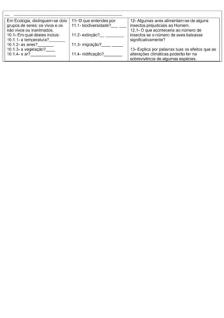 ______________________________________________________________________
Em Ecologia, distinguem-se dois
grupos de seres: os vivos e os
não vivos ou inanimados.
10.1- Em qual destes incluis:
10.1.1- a temperatura?_______
10.1.2- as aves?_______
10.1.3- a vegetação?____
10.1.4- o ar?___________
11- O que entendes por:
11.1- biodiversidade?___ ___
11.2- extinção?__ ________
11.3- migração?____ _____
11.4- nidificação?________
12- Algumas aves alimentam-se de alguns
insectos prejudiciais ao Homem.
12.1- O que aconteceria ao número de
insectos se o número de aves baixasse
significativamente?
13- Explica por palavras tuas os efeitos que as
alterações climáticas poderão ter na
sobrevivência de algumas espécies.
 