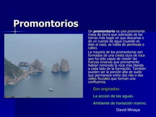 Promontorios Un  promontorio  es una prominente masa de tierra que sobresale de las tierras más bajas en que descansa o de un cuerpo de agua (cuando es éste el caso, se habla de  península  o  cabo ). La mayoría de los promontorios son formados de una  cresta  dura de  roca  que ha sido capaz de resistir las  fuerzas erosivas  que previamente habían removido la roca más blanda a cada lado de la formación. También pueden ser la porción alta de suelo que permanece entre dos  rías  o dos  valles fluviales  que forman una  confluencia . Son originados: La accion de las aguas. Ambiente de transición marino. David Minaya 