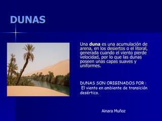 DUNAS Una  duna  es una acumulación de  arena , en los  desiertos  o el  litoral , generada cuando el viento pierde velocidad, por lo que las dunas poseen unas capas suaves y uniformes. DUNAS SON ORIGINADOS POR : El viento en ambiente de transición desértico. Ainara Muñoz 