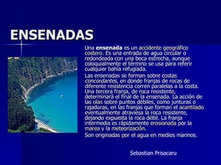 ENSENADAS Una  ensenada  es un  accidente geográfico   costero . Es una entrada de agua circular o redondeada con una boca estrecha, aunque coloquialmente el término se usa para referir cualquier bahía refugiada. Las ensenadas se forman sobre costas  concordantes , en donde franjas de rocas de diferente resistencia corren paralelas a la costa. Una tercera franja, de roca resistente, determinará el final de la ensenada. La acción de las  olas  sobre puntos débiles, como junturas o rajaduras, en las franjas que forman el  acantilado  eventualmente atraviesa la roca resistente, dejando expuesta la roca débil. La franja intermedia es rápidamente  erosionada  por la  marea  y la  meteorización . Son originadas por el agua en medios marinos. Sebastian Prisacaru 