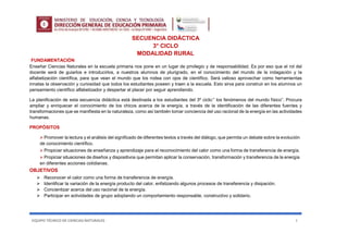 EQUIPO TÉCNICO DE CIENCIAS NATURALES 1
SECUENCIA DIDÁCTICA
3° CICLO
MODALIDAD RURAL
FUNDAMENTACIÓN
Enseñar Ciencias Naturales en la escuela primaria nos pone en un lugar de privilegio y de responsabilidad. Es por eso que el rol del
docente será de guiarlos e introducirlos, a nuestros alumnos de plurigrado, en el conocimiento del mundo de la indagación y la
alfabetización científica, para que vean el mundo que los rodea con ojos de científico. Será valioso aprovechar como herramientas
innatas la observación y curiosidad que todos los estudiantes poseen y traen a la escuela. Esto sirva para construir en los alumnos un
pensamiento científico alfabetizador y despertar el placer por seguir aprendiendo.
La planificación de esta secuencia didáctica está destinada a los estudiantes del 3º ciclo:” los fenómenos del mundo físico”. Procura
ampliar y enriquecer el conocimiento de los chicos acerca de la energía, a través de la identificación de las diferentes fuentes y
transformaciones que se manifiesta en la naturaleza, como así también tomar conciencia del uso racional de la energía en las actividades
humanas.
PROPÓSITOS
 Promover la lectura y el análisis del significado de diferentes textos a través del diálogo, que permita un debate sobre la evolución
de conocimiento científico.
 Propiciar situaciones de enseñanza y aprendizaje para el reconocimiento del calor como una forma de transferencia de energía.
 Propiciar situaciones de diseños y dispositivos que permitan aplicar la conservación, transformación y transferencia de la energía
en diferentes acciones cotidianas.
OBJETIVOS
 Reconocer el calor como una forma de transferencia de energía.
 Identificar la variación de la energía producto del calor, enfatizando algunos procesos de transferencia y disipación.
 Concientizar acerca del uso racional de la energía.
 Participar en actividades de grupo adoptando un comportamiento responsable, constructivo y solidario.
 