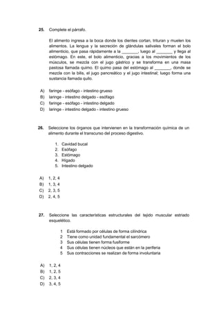 25. Complete el párrafo.
El alimento ingresa a la boca donde los dientes cortan, trituran y muelen los
alimentos. La lengua y la secreción de glándulas salivales forman el bolo
alimenticio, que pasa rápidamente a la _______, luego al _______ y llega al
estómago. En este, el bolo alimenticio, gracias a los movimientos de los
músculos, se mezcla con el jugo gástrico y se transforma en una masa
pastosa llamada quimo. El quimo pasa del estómago al _______, donde se
mezcla con la bilis, el jugo pancreático y el jugo intestinal; luego forma una
sustancia llamada quilo.
A) faringe - esófago - intestino grueso
B) laringe - intestino delgado - esófago
C) faringe - esófago - intestino delgado
D) laringe - intestino delgado - intestino grueso
26. Seleccione los órganos que intervienen en la transformación química de un
alimento durante el transcurso del proceso digestivo.
1. Cavidad bucal
2. Esófago
3. Estómago
4. Hígado
5. Intestino delgado
A) 1, 2, 4
B) 1, 3, 4
C) 2, 3, 5
D) 2, 4, 5
27. Seleccione las características estructurales del tejido muscular estriado
esquelético.
1 Está formado por células de forma cilíndrica
2 Tiene como unidad fundamental el sarcómero
3 Sus células tienen forma fusiforme
4 Sus células tienen núcleos que están en la periferia
5 Sus contracciones se realizan de forma involuntaria
A) 1, 2, 4
B) 1, 2, 5
C) 2, 3, 4
D) 3, 4, 5
 