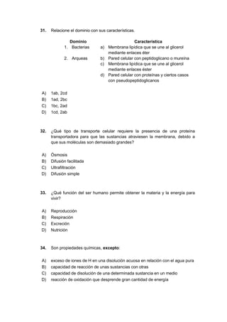 31. Relacione el dominio con sus características.
Dominio Característica
1. Bacterias a) Membrana lipídica que se une al glicerol
mediante enlaces éter
2. Arqueas b) Pared celular con peptidoglicano o mureína
c) Membrana lipídica que se une al glicerol
mediante enlaces éster
d) Pared celular con proteínas y ciertos casos
con pseudopeptidoglicanos
A) 1ab, 2cd
B) 1ad, 2bc
C) 1bc, 2ad
D) 1cd, 2ab
32. ¿Qué tipo de transporte celular requiere la presencia de una proteína
transportadora para que las sustancias atraviesen la membrana, debido a
que sus moléculas son demasiado grandes?
A) Ósmosis
B) Difusión facilitada
C) Ultrafiltración
D) Difusión simple
33. ¿Qué función del ser humano permite obtener la materia y la energía para
vivir?
A) Reproducción
B) Respiración
C) Excreción
D) Nutrición
34. Son propiedades químicas, excepto:
A) exceso de iones de H en una disolución acuosa en relación con el agua pura
B) capacidad de reacción de unas sustancias con otras
C) capacidad de disolución de una determinada sustancia en un medio
D) reacción de oxidación que desprende gran cantidad de energía
 