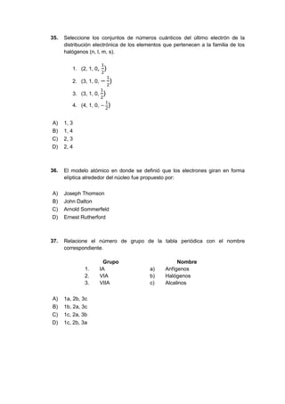 35. Seleccione los conjuntos de números cuánticos del último electrón de la
distribución electrónica de los elementos que pertenecen a la familia de los
halógenos (n, l, m, s).
1. (2, 1, 0,
1
2
)
2. (3, 1, 0, −
1
2
)
3. (3, 1, 0,
1
2
)
4. (4, 1, 0, −
1
2
)
A) 1, 3
B) 1, 4
C) 2, 3
D) 2, 4
36. El modelo atómico en donde se definió que los electrones giran en forma
elíptica alrededor del núcleo fue propuesto por:
A) Joseph Thomson
B) John Dalton
C) Arnold Sommerfeld
D) Ernest Rutherford
37. Relacione el número de grupo de la tabla periódica con el nombre
correspondiente.
Grupo Nombre
1. IA a) Anfígenos
2. VIA b) Halógenos
3. VIIA c) Alcalinos
A) 1a, 2b, 3c
B) 1b, 2a, 3c
C) 1c, 2a, 3b
D) 1c, 2b, 3a
 