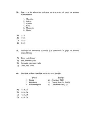 38. Seleccione los elementos químicos pertenecientes al grupo de metales
alcalinotérreos.
1. Aluminio
2. Calcio
3. Cadmio
4. Bario
5. Magnesio
6. Plomo
A) 1, 2, 4
B) 1, 3, 6
C) 2, 4, 5
D) 3, 5, 6
39. Identifique los elementos químicos que pertenecen al grupo de metales
alcalinotérreos.
A) Cloro, yodo, bromo
B) Boro, aluminio, galio
C) Estroncio, magnesio, radio
D) Calcio, litio, sodio
40. Relacione la clase de enlace químico con su ejemplo.
Enlace Ejemplo
1. Iónico a) Amoniaco (NH3)
2. Covalente b) Cloruro de sodio (NaCl)
3. Covalente polar c) Cloro molecular (Cl2)
A) 1a, 2b, 3c
B) 1b, 2c, 3a
C) 1c, 2a, 3b
D) 1c, 2b, 3a
 