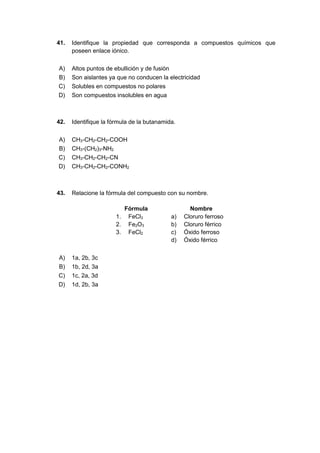 41. Identifique la propiedad que corresponda a compuestos químicos que
poseen enlace iónico.
A) Altos puntos de ebullición y de fusión
B) Son aislantes ya que no conducen la electricidad
C) Solubles en compuestos no polares
D) Son compuestos insolubles en agua
42. Identifique la fórmula de la butanamida.
A) CH3-CH2-CH2-COOH
B) CH3-(CH2)3-NH2
C) CH3-CH2-CH2-CN
D) CH3-CH2-CH2-CONH2
43. Relacione la fórmula del compuesto con su nombre.
Fórmula Nombre
1. FeCl3 a) Cloruro ferroso
2. Fe2O3 b) Cloruro férrico
3. FeCl2 c) Óxido ferroso
d) Óxido férrico
A) 1a, 2b, 3c
B) 1b, 2d, 3a
C) 1c, 2a, 3d
D) 1d, 2b, 3a
 