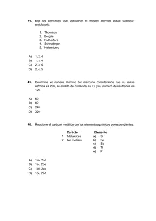 44. Elija los científicos que postularon el modelo atómico actual cuántico-
ondulatorio.
1. Thomson
2. Broglie
3. Rutherford
4. Schrodinger
5. Heisenberg
A) 1, 2, 4
B) 1, 3, 4
C) 2, 3, 5
D) 2, 4, 5
45. Determine el número atómico del mercurio considerando que su masa
atómica es 200, su estado de oxidación es +2 y su número de neutrones es
120.
A) 60
B) 80
C) 240
D) 320
46. Relacione el carácter metálico con los elementos químicos correspondientes.
Carácter Elemento
1. Metaloides a) Si
2. No metales b) Se
c) Sb
d) Tl
e) P
A) 1ab, 2cd
B) 1ac, 2be
C) 1bd, 2ac
D) 1ce, 2ad
 