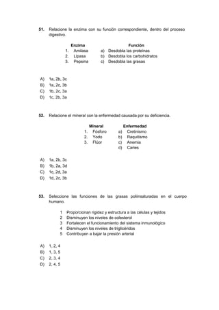 51. Relacione la enzima con su función correspondiente, dentro del proceso
digestivo.
Enzima Función
1. Amilasa a) Desdobla las proteínas
2. Lipasa b) Desdobla los carbohidratos
3. Pepsina c) Desdobla las grasas
A) 1a, 2b, 3c
B) 1a, 2c, 3b
C) 1b, 2c, 3a
D) 1c, 2b, 3a
52. Relacione el mineral con la enfermedad causada por su deficiencia.
Mineral Enfermedad
1. Fósforo a) Cretinismo
2. Yodo b) Raquitismo
3. Flúor c) Anemia
d) Caries
A) 1a, 2b, 3c
B) 1b, 2a, 3d
C) 1c, 2d, 3a
D) 1d, 2c, 3b
53. Seleccione las funciones de las grasas poliinsaturadas en el cuerpo
humano.
1 Proporcionan rigidez y estructura a las células y tejidos
2 Disminuyen los niveles de colesterol
3 Fortalecen el funcionamiento del sistema inmunológico
4 Disminuyen los niveles de triglicéridos
5 Contribuyen a bajar la presión arterial
A) 1, 2, 4
B) 1, 3, 5
C) 2, 3, 4
D) 2, 4, 5
 