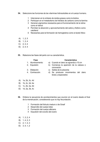 54. Seleccione las funciones de las vitaminas hidrosolubles en el cuerpo humano.
1 Intervienen en la síntesis de ácidos grasos como la biotina
2 Participan en el metabolismo de hidratos de carbono como la tiamina
3 Generan pigmentos necesarios para el funcionamiento de la retina
como el retinol
4 Permiten la absorción y aprovechamiento del calcio y fósforo como
calciferol
5 Necesarias para la formación de hemoglobina como el ácido fólico
A) 1, 2, 5
B) 1, 3, 4
C) 2, 3, 4
D) 2, 4, 5
55. Relacione las fases del parto con su característica.
Fase Característica
1. Alumbramiento a) Cuando el útero se agranda a 10 cm
2. Expulsión b) Comienza la aparición de la cabeza o
coronación
3. Dilatación c) Salida de la placenta
4. Contracción d) Se producen movimientos del útero
leves y espaciados
A) 1a, 2b, 3c, 4d
B) 1b, 2c, 3d, 4a
C) 1c, 2b, 3a, 4d
D) 1d, 2a, 3b, 4c
56. Ordene la secuencia de acontecimientos que ocurren en el ovario desde el final
de la menstruación, considerando que no hay fecundación.
1 Formación del folículo maduro o de Graaf
2 Desarrollo del cuerpo lúteo
3 Formación del cuerpo albicans
4 Expulsión del ovocito del ovario
A) 1, 3, 2, 4
B) 1, 4, 2, 3
C) 2, 1, 4, 3
D) 3, 4, 1, 2
 
