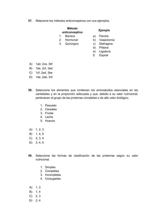 57. Relacione los métodos anticonceptivos con sus ejemplos.
Método
anticonceptivo
Ejemplo
1. Barrera a) Parche
2. Hormonal b) Vasectomía
3. Quirúrgico c) Diafragma
d) Píldora
e) Ligadura
f) Espiral
A) 1ad, 2ce, 3bf
B) 1be, 2cf, 3ad
C) 1cf, 2ad, 3be
D) 1de, 2ab, 3cf
58. Seleccione los alimentos que contienen los aminoácidos esenciales en las
cantidades y en la proporción adecuada y que, debido a su valor nutricional,
pertenecen al grupo de las proteínas completas o de alto valor biológico.
1. Pescado
2. Cereales
3. Frutas
4. Leche
5. Huevos
A) 1, 2, 3
B) 1, 4, 5
C) 2, 3, 4
D) 3, 4, 5
59. Seleccione las formas de clasificación de las proteínas según su valor
nutricional.
1. Simples
2. Completas
3. Incompletas
4. Conjugadas
A) 1, 3
B) 1, 4
C) 2, 3
D) 2, 4
 