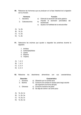 60. Relacione las hormonas que se producen en la fase intestinal de la digestión
con su función.
Hormona Función
1. Secretina a) Estimula la secreción del ácido gástrico
2. Colecistocinina b)
Impulsa la secreción pancreática del
bicarbonato
c) Ayuda a la motilidad de la vesícula biliar
A) 1a, 2b
B) 1b, 2c
C) 1c, 2a
D) 1c, 2b
61. Seleccione las enzimas que ayudan a degradar las proteínas durante la
digestión.
1. Amilasa
2. Carboxipeptidasa
3. Lipasa
4. Pepsina
5. Tripsina
A) 1, 2, 3
B) 1, 4, 5
C) 2, 3, 4
D) 2, 4, 5
62. Relacione los desórdenes alimenticios con sus características.
Desorden Característica
1. Anorexia a) Obsesión por la comida sana
2. Bulimia b) Consumo de comida en exceso para luego sacarla
del organismo de forma abrupta
3. Ortorexia c) Consumo excesivo de grasa
d) Se deja de comer o se come poco
A) 1b, 2d, 3c
B) 1c, 2b, 3a
C) 1d, 2a, 3c
D) 1d, 2b, 3a
 