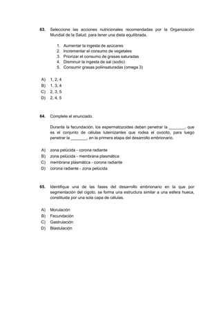 63. Seleccione las acciones nutricionales recomendadas por la Organización
Mundial de la Salud, para tener una dieta equilibrada.
1. Aumentar la ingesta de azúcares
2. Incrementar el consumo de vegetales
3. Priorizar el consumo de grasas saturadas
4. Disminuir la ingesta de sal (sodio)
5. Consumir grasas poliinsaturadas (omega 3)
A) 1, 2, 4
B) 1, 3, 4
C) 2, 3, 5
D) 2, 4, 5
64. Complete el enunciado.
Durante la fecundación, los espermatozoides deben penetrar la _______, que
es el conjunto de células luteinizantes que rodea el ovocito, para luego
penetrar la _______, en la primera etapa del desarrollo embrionario.
A) zona pelúcida - corona radiante
B) zona pelúcida - membrana plasmática
C) membrana plasmática - corona radiante
D) corona radiante - zona pelúcida
65. Identifique una de las fases del desarrollo embrionario en la que por
segmentación del cigoto, se forma una estructura similar a una esfera hueca,
constituida por una sola capa de células.
A) Morulación
B) Fecundación
C) Gastrulación
D) Blastulación
 
