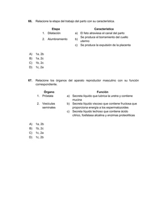 66. Relacione la etapa del trabajo del parto con su característica.
Etapa Característica
1. Dilatación a) El feto atraviesa el canal del parto
2. Alumbramiento b)
Se produce el borramiento del cuello
uterino
c) Se produce la expulsión de la placenta
A) 1a, 2b
B) 1a, 2c
C) 1b, 2c
D) 1c, 2a
67. Relacione los órganos del aparato reproductor masculino con su función
correspondiente.
Órgano Función
1. Próstata a) Secreta líquido que lubrica la uretra y contiene
mucina
2. Vesículas
seminales
b) Secreta líquido viscoso que contiene fructosa que
proporciona energía a los espermatozoides
c) Secreta líquido lechoso que contiene ácido
cítrico, fosfatasa alcalina y enzimas proteolíticas
A) 1a, 2b
B) 1b, 2c
C) 1c, 2a
D) 1c, 2b
 