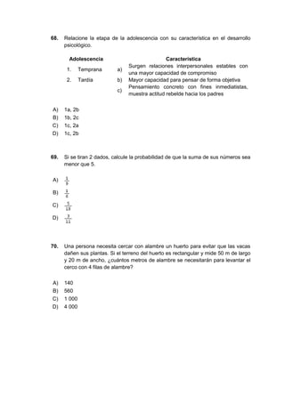 68. Relacione la etapa de la adolescencia con su característica en el desarrollo
psicológico.
Adolescencia Característica
1. Temprana a)
Surgen relaciones interpersonales estables con
una mayor capacidad de compromiso
2. Tardía b) Mayor capacidad para pensar de forma objetiva
c)
Pensamiento concreto con fines inmediatistas,
muestra actitud rebelde hacia los padres
A) 1a, 2b
B) 1b, 2c
C) 1c, 2a
D) 1c, 2b
69. Si se tiran 2 dados, calcule la probabilidad de que la suma de sus números sea
menor que 5.
A)
B)
C)
D)
70. Una persona necesita cercar con alambre un huerto para evitar que las vacas
dañen sus plantas. Si el terreno del huerto es rectangular y mide 50 m de largo
y 20 m de ancho, ¿cuántos metros de alambre se necesitarán para levantar el
cerco con 4 filas de alambre?
A) 140
B) 560
C) 1 000
D) 4 000
 
