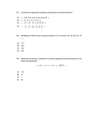 71. ¿Cuál de los siguientes conjuntos corresponde a números enteros?
A) {...; -0,9; -0,6; -0,3; 0; 0,3; 0,6; 0,9...}
B) {..., -3, -2, -1, 0, 1, 2, 3,...}
C)
D)
72. Identifique el término que ocupa la posición 21 en la serie: 34, 30, 26, 22, 18,
___.
A) -111
B) -46
C) 114
D) 153
73. Determine la solución, tomando en cuenta la jerarquía de las operaciones y los
signos de agrupación.
A) -16
B) -8
C) 1
D) 24
 
