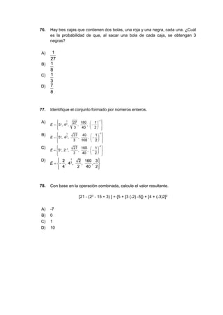 76. Hay tres cajas que contienen dos bolas, una roja y una negra, cada una. ¿Cuál
es la probabilidad de que, al sacar una bola de cada caja, se obtengan 3
negras?
A)
B)
C)
D)
77. Identifique el conjunto formado por números enteros.
A)
B)
C)
D)
78. Con base en la operación combinada, calcule el valor resultante.
[21 - (23
- 15 ÷ 3) ] ÷ {5 + [3 (-2) -5]} + [4 + (-3)2]2
A) -7
B) 0
C) 1
D) 10
 