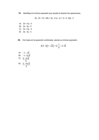79. Identifique la mínima expresión que resulta al resolver las operaciones.
8x - {4 + 7y + [8x + 3y - 2 (x - y) + 1] - 5 - 8y} - 3
A) 2x + 2y - 3
B) 2x - 2y - 3
C) 2x + 4y - 3
D) 2x - 4y - 3
80. Con base en la operación combinada, calcule su mínima expresión.
A)
B)
C)
D)
 