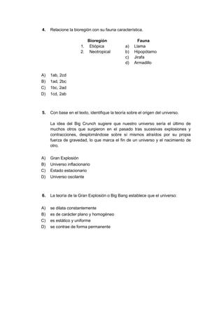 4. Relacione la bioregión con su fauna característica.
Bioregión Fauna
1. Etiópica a) Llama
2. Neotropical b) Hipopótamo
c) Jirafa
d) Armadillo
A) 1ab, 2cd
B) 1ad, 2bc
C) 1bc, 2ad
D) 1cd, 2ab
5. Con base en el texto, identifique la teoría sobre el origen del universo.
La idea del Big Crunch sugiere que nuestro universo sería el último de
muchos otros que surgieron en el pasado tras sucesivas explosiones y
contracciones, desplomándose sobre sí mismos atraídos por su propia
fuerza de gravedad, lo que marca el fin de un universo y el nacimiento de
otro.
A) Gran Explosión
B) Universo inflacionario
C) Estado estacionario
D) Universo oscilante
6. La teoría de la Gran Explosión o Big Bang establece que el universo:
A) se dilata constantemente
B) es de carácter plano y homogéneo
C) es estático y uniforme
D) se contrae de forma permanente
 