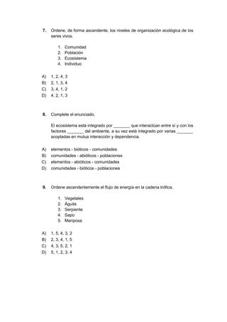 7. Ordene, de forma ascendente, los niveles de organización ecológica de los
seres vivos.
1. Comunidad
2. Población
3. Ecosistema
4. Individuo
A) 1, 2, 4, 3
B) 2, 1, 3, 4
C) 3, 4, 1, 2
D) 4, 2, 1, 3
8. Complete el enunciado.
El ecosistema está integrado por _______ que interactúan entre sí y con los
factores _______ del ambiente, a su vez está integrado por varias _______
acopladas en mutua interacción y dependencia.
A) elementos - bióticos - comunidades
B) comunidades - abióticos - poblaciones
C) elementos - abióticos - comunidades
D) comunidades - bióticos - poblaciones
9. Ordene ascendentemente el flujo de energía en la cadena trófica.
1. Vegetales
2. Águila
3. Serpiente
4. Sapo
5. Mariposa
A) 1, 5, 4, 3, 2
B) 2, 3, 4, 1, 5
C) 4, 3, 5, 2, 1
D) 5, 1, 2, 3, 4
 