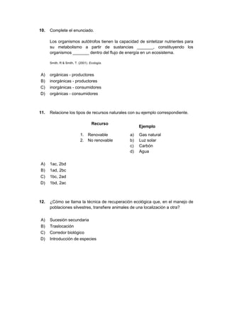 10. Complete el enunciado.
Los organismos autótrofos tienen la capacidad de sintetizar nutrientes para
su metabolismo a partir de sustancias _______, constituyendo los
organismos _______ dentro del flujo de energía en un ecosistema.
Smith, R & Smith, T. (2001). Ecología.
A) orgánicas - productores
B) inorgánicas - productores
C) inorgánicas - consumidores
D) orgánicas - consumidores
11. Relacione los tipos de recursos naturales con su ejemplo correspondiente.
Recurso
Ejemplo
1. Renovable a) Gas natural
2. No renovable b) Luz solar
c) Carbón
d) Agua
A) 1ac, 2bd
B) 1ad, 2bc
C) 1bc, 2ad
D) 1bd, 2ac
12. ¿Cómo se llama la técnica de recuperación ecológica que, en el manejo de
poblaciones silvestres, transfiere animales de una localización a otra?
A) Sucesión secundaria
B) Traslocación
C) Corredor biológico
D) Introducción de especies
 