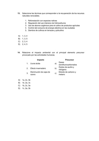 13. Seleccione las técnicas que corresponden a la recuperación de los recursos
naturales renovables.
1. Reforestación con especies nativas
2. Regulación del uso intensivo de hidrocarburos
3. Uso de abonos orgánicos para el cultivo de productos agrícolas
4. Control del consumo de energía eléctrica en las ciudades
5. Siembra de cultivos en terrazas y policultivo
A) 1, 3, 4
B) 1, 3, 5
C) 2, 3, 4
D) 2, 4, 5
14. Relacione el impacto ambiental con el principal elemento precursor
provocado por las actividades humanas.
Impacto Precursor
1. Lluvia ácida a)
Gases
clorofluorocarbonados
2. Efecto invernadero b)
Óxidos de azufre y
nitrógeno
3.
Disminución de capa de
ozono
c)
Dióxido de carbono y
metano
A) 1a, 2c, 3b
B) 1b, 2a, 3c
C) 1b, 2c, 3a
D) 1c, 2a, 3b
 