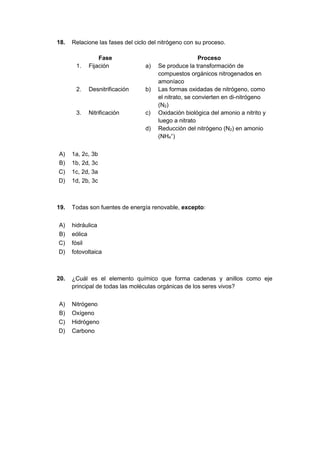 18. Relacione las fases del ciclo del nitrógeno con su proceso.
Fase Proceso
1. Fijación a) Se produce la transformación de
compuestos orgánicos nitrogenados en
amoníaco
2. Desnitrificación b) Las formas oxidadas de nitrógeno, como
el nitrato, se convierten en di-nitrógeno
(N2)
3. Nitrificación c) Oxidación biológica del amonio a nitrito y
luego a nitrato
d) Reducción del nitrógeno (N2) en amonio
(NH4
+
)
A) 1a, 2c, 3b
B) 1b, 2d, 3c
C) 1c, 2d, 3a
D) 1d, 2b, 3c
19. Todas son fuentes de energía renovable, excepto:
A) hidráulica
B) eólica
C) fósil
D) fotovoltaica
20. ¿Cuál es el elemento químico que forma cadenas y anillos como eje
principal de todas las moléculas orgánicas de los seres vivos?
A) Nitrógeno
B) Oxígeno
C) Hidrógeno
D) Carbono
 
