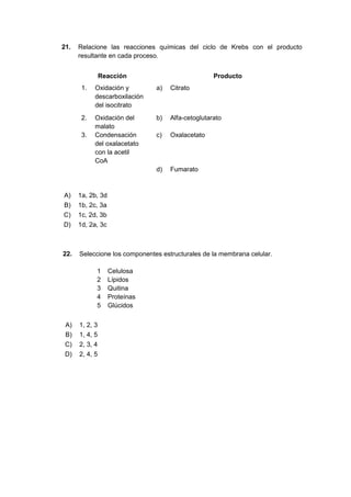 21. Relacione las reacciones químicas del ciclo de Krebs con el producto
resultante en cada proceso.
Reacción Producto
1. Oxidación y
descarboxilación
del isocitrato
a) Citrato
2. Oxidación del
malato
b) Alfa-cetoglutarato
3. Condensación
del oxalacetato
con la acetil
CoA
c) Oxalacetato
d) Fumarato
A) 1a, 2b, 3d
B) 1b, 2c, 3a
C) 1c, 2d, 3b
D) 1d, 2a, 3c
22. Seleccione los componentes estructurales de la membrana celular.
1 Celulosa
2 Lípidos
3 Quitina
4 Proteínas
5 Glúcidos
A) 1, 2, 3
B) 1, 4, 5
C) 2, 3, 4
D) 2, 4, 5
 