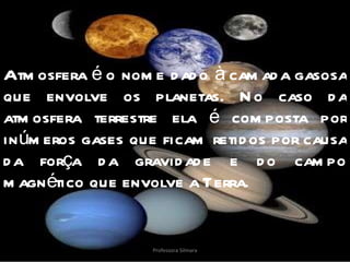 Atmosfera é o nome dado à camada gasosa que envolve os planetas. No caso da atmosfera terrestre ela é composta por inúmeros gases que ficam retidos por causa da força da gravidade e do campo magnético que envolve a Terra. Professora Silmara 