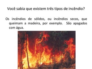 Você sabia que existem três tipos de incêndio? Os incêndios de sólidos, ou incêndios secos, que queimam a madeira, por exemplo.  São apagados com água. Professora Silmara 