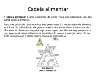 Cadeia alimentar A  cadeia alimentar  é uma sequência de seres vivos que dependem uns dos outros para se alimentar.  Uma das principais características dos seres vivos é a necessidade de alimento e a fonte de alimentação da grande maioria dos seres vivos é outro ser vivo. Somente as plantas conseguem fugir dessa regra, pois elas conseguem produzir seu próprio alimento utilizando os nutrientes do solo e a energia da luz do sol. Este processo que a planta realiza chama-se fotossíntese. Professora Silmara 