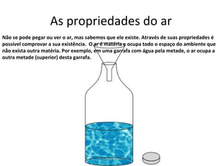 As propriedades do ar Não se pode pegar ou ver o ar, mas sabemos que ele existe. Através de suas propriedades é possível comprovar a sua existência.  O ar é matéria e ocupa todo o espaço do ambiente que não exista outra matéria. Por exemplo, em uma garrafa com água pela metade, o ar ocupa a outra metade (superior) desta garrafa. Professora Silmara 