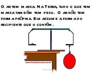 O ar tem massa. Na Terra, tudo o que tem massa também tem peso.  O ar não tem forma própria. Ele assume a forma do recipiente que o contém. Professora Silmara 