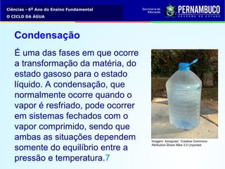 Ciências - 6º Ano do Ensino Fundamental
O CICLO DA ÁGUA
É uma das fases em que ocorre
a transformação da matéria, do
estado gasoso para o estado
líquido. A condensação, que
normalmente ocorre quando o
vapor é resfriado, pode ocorrer
em sistemas fechados com o
vapor comprimido, sendo que
ambas as situações dependem
somente do equilíbrio entre a
pressão e temperatura.7
Condensação
Imagem: Xavigivax/ Creative Commons
Attribution-Share Alike 3.0 Unported
 