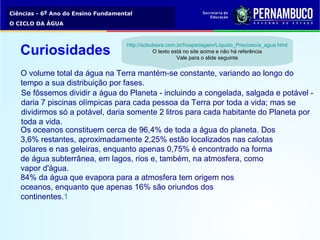 Ciências - 6º Ano do Ensino Fundamental
O CICLO DA ÁGUA
O volume total da água na Terra mantém-se constante, variando ao longo do
tempo a sua distribuição por fases.
Se fôssemos dividir a água do Planeta - incluindo a congelada, salgada e potável -
daria 7 piscinas olímpicas para cada pessoa da Terra por toda a vida; mas se
dividirmos só a potável, daria somente 2 litros para cada habitante do Planeta por
toda a vida.
Os oceanos constituem cerca de 96,4% de toda a água do planeta. Dos
3,6% restantes, aproximadamente 2,25% estão localizados nas calotas
polares e nas geleiras, enquanto apenas 0,75% é encontrado na forma
de água subterrânea, em lagos, rios e, também, na atmosfera, como
vapor d'água.
84% da água que evapora para a atmosfera tem origem nos
oceanos, enquanto que apenas 16% são oriundos dos
continentes.1
Curiosidades
http://sobobeira.com.br/hospedagem/Liquido_Precioso/a_agua.html
O texto está no site acima e não há referência
Vale para o slide seguinte
 