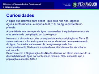 Ciências - 6º Ano do Ensino Fundamental
O CICLO DA ÁGUA
A água que usamos para beber - que está nos rios, lagos e
águas subterrâneas - é menos de 0,01% da água existente no
planeta.
A quantidade total de vapor de água na atmosfera é equivalente a cerca de
uma semana de precipitação em todo o globo.
Num ano, a atmosfera produz uma quantidade de precipitação na Terra 32
vezes maior em volume do que a sua capacidade total de armazenamento
de água. Em média, cada molécula de água evaporada fica
aproximadamente 10 dias em suspensão na atmosfera antes de voltar a
cair no solo.
De acordo com a Organização das Nações Unidas, no último meio século, a
disponibilidade de água por ser humano diminuiu 60%, enquanto que a
população aumentou 50%.1
Curiosidades
 