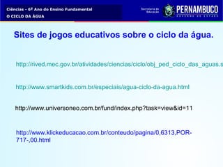 Ciências - 6º Ano do Ensino Fundamental
O CICLO DA ÁGUA
Sites de jogos educativos sobre o ciclo da água.
http://rived.mec.gov.br/atividades/ciencias/ciclo/obj_ped_ciclo_das_aguas.s
http://www.smartkids.com.br/especiais/agua-ciclo-da-agua.html
http://www.universoneo.com.br/fund/index.php?task=view&id=11
http://www.klickeducacao.com.br/conteudo/pagina/0,6313,POR-
717-,00.html
 