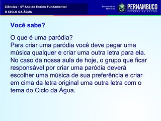Ciências - 6º Ano do Ensino Fundamental
O CICLO DA ÁGUA
Você sabe?
O que é uma paródia?
Para criar uma paródia você deve pegar uma
música qualquer e criar uma outra letra para ela.
No caso da nossa aula de hoje, o grupo que ficar
responsável por criar uma paródia deverá
escolher uma música de sua preferência e criar
em cima da letra original uma outra letra com o
tema do Ciclo da Água.
 