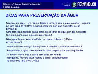 Ciências - 6º Ano do Ensino Fundamental
O CICLO DA ÁGUA
Usando um copo – em vez de deixar a torneira com a água a correr – poderá
poupar mais de 30 litros de água cada vez que lava os dentes ou se
barbeia.8
Uma torneira pingando gasta cerca de 25 litros de água por dia. Conserte
torneiras, canos que estejam quebrados.8
Não jogue lixo no vaso sanitário (fio dental, cabelos...). Evite
entupimento!9
Antes de lavar a louça, limpe pratos e panelas e deixe-os de molho.9
Reaproveite a água da máquina de lavar roupas para lavar o quintal.9
Ao lavar o carro, use o balde com pano em vez de
mangueira. Procure lavar menos o carro, principalmente
na época de falta de chuvas.9
DICAS PARA PRESERVAÇÃO DA ÁGUA
 