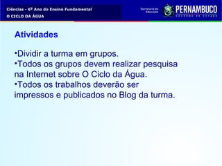 Ciências - 6º Ano do Ensino Fundamental
O CICLO DA ÁGUA
Atividades
•Dividir a turma em grupos.
•Todos os grupos devem realizar pesquisa
na Internet sobre O Ciclo da Água.
•Todos os trabalhos deverão ser
impressos e publicados no Blog da turma.
 
