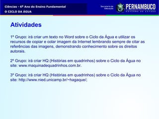 Ciências - 6º Ano do Ensino Fundamental
O CICLO DA ÁGUA
1º Grupo: irá criar um texto no Word sobre o Ciclo da Água e utilizar os
recursos de copiar e colar imagem da Internet lembrando sempre de citar as
referências das imagens, demonstrando conhecimento sobre os direitos
autorais.
2º Grupo: irá criar HQ (Histórias em quadrinhos) sobre o Ciclo da Água no
site: www.maquinadequadrinhos.com.br.
3º Grupo: irá criar HQ (Histórias em quadrinhos) sobre o Ciclo da Água no
site: http://www.nied.unicamp.br/~hagaque/;
Atividades
 