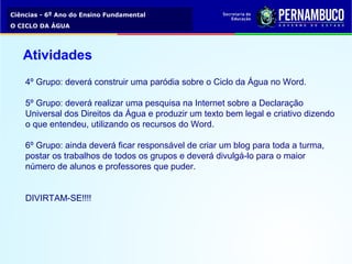 Ciências - 6º Ano do Ensino Fundamental
O CICLO DA ÁGUA
4º Grupo: deverá construir uma paródia sobre o Ciclo da Água no Word.
5º Grupo: deverá realizar uma pesquisa na Internet sobre a Declaração
Universal dos Direitos da Água e produzir um texto bem legal e criativo dizendo
o que entendeu, utilizando os recursos do Word.
6º Grupo: ainda deverá ficar responsável de criar um blog para toda a turma,
postar os trabalhos de todos os grupos e deverá divulgá-lo para o maior
número de alunos e professores que puder.
DIVIRTAM-SE!!!!
Atividades
 
