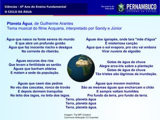 Ciências - 6º Ano do Ensino Fundamental
O CICLO DA ÁGUA
Terra, planeta água
Terra, planeta água
Terra, planeta água.
Gotas de água da chuva
Alegre arco-íris sobre a plantação
Gotas de água da chuva
Tão tristes são lágrimas da inundação.
Águas escuras dos rios
Que levam a fertilidade ao sertão
Águas que banham aldeias
E matam a sede da população.
Águas dos igarapés, onde Iara "mãe d'água"
É misteriosa canção
Água que o sol evapora, pro céu vai embora
Virar nuvens de algodão
Água que nasce na fonte serena do mundo
E que abre um profundo grotão
Água que faz inocente riacho e deságua
Na corrente do ribeirão.
Águas que movem moinhos
São as mesmas águas que encharcam o chão
E sempre voltam humildes
Pro fundo da terra, pro fundo da terra.
Águas que caem das pedras
No véu das cascatas, ronco de trovão
E depois dormem tranquilas
No leito dos lagos, no leito dos lagos.
Planeta Água, de Guilherme Arantes
Tema musical do filme Acquaria, interpretado por Sandy e Júnior
Imagem: The MP/ Creative
Commons Atribuição 3.0 Unported
 