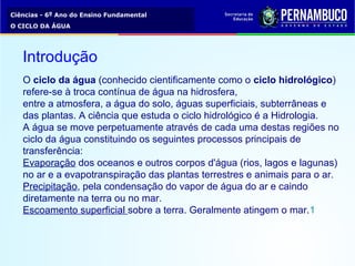 Ciências - 6º Ano do Ensino Fundamental
O CICLO DA ÁGUA
O ciclo da água (conhecido cientificamente como o ciclo hidrológico)
refere-se à troca contínua de água na hidrosfera,
entre a atmosfera, a água do solo, águas superficiais, subterrâneas e
das plantas. A ciência que estuda o ciclo hidrológico é a Hidrologia.
A água se move perpetuamente através de cada uma destas regiões no
ciclo da água constituindo os seguintes processos principais de
transferência:
Evaporação dos oceanos e outros corpos d'água (rios, lagos e lagunas)
no ar e a evapotranspiração das plantas terrestres e animais para o ar.
Precipitação, pela condensação do vapor de água do ar e caindo
diretamente na terra ou no mar.
Escoamento superficial sobre a terra. Geralmente atingem o mar.1
Introdução
 